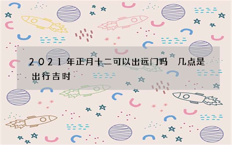 2021年正月十二可以出远门吗 几点是出行吉时